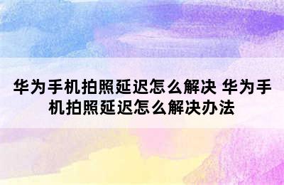 华为手机拍照延迟怎么解决 华为手机拍照延迟怎么解决办法